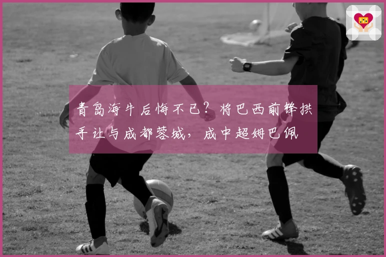 青岛海牛后悔不已？将巴西前锋拱手让与成都蓉城，成中超姆巴佩