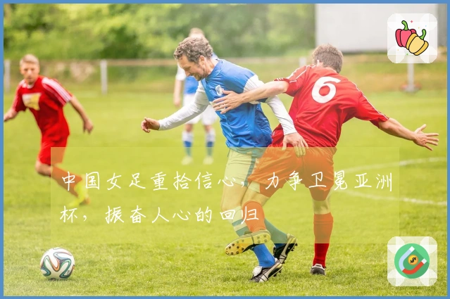 中国女足重拾信心，力争卫冕亚洲杯，振奋人心的回归