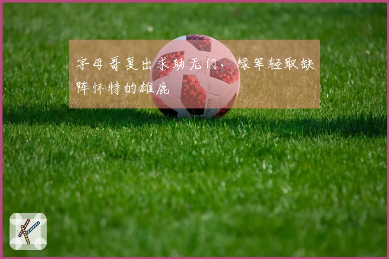 字母哥复出求助无门，绿军轻取缺阵怀特的雄鹿