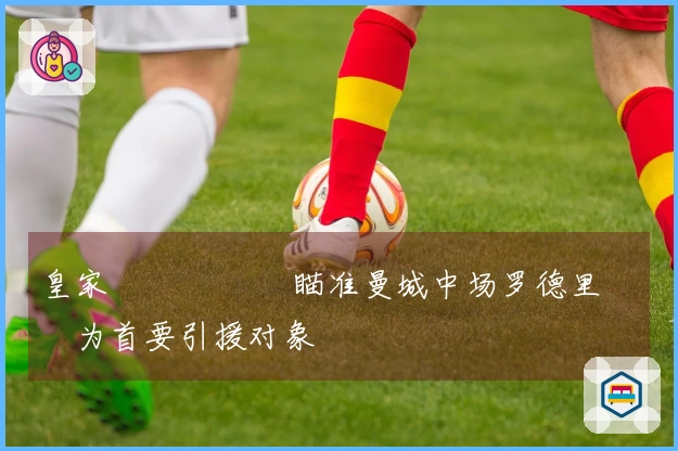 皇家 مدريد瞄准曼城中场罗德里作为首要引援对象