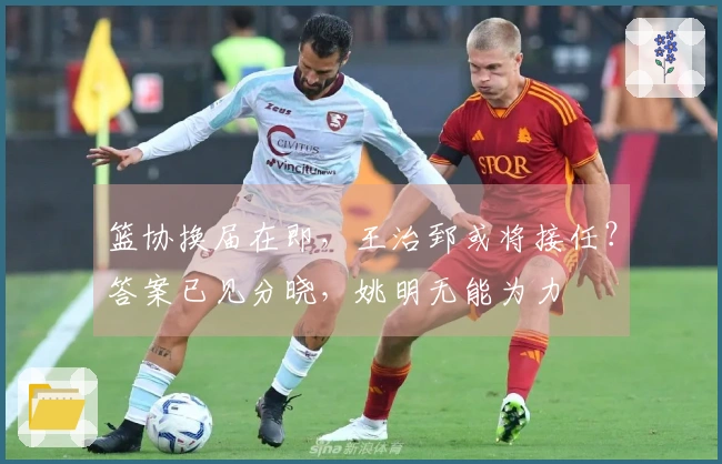 篮协换届在即，王治郅或将接任？答案已见分晓，姚明无能为力