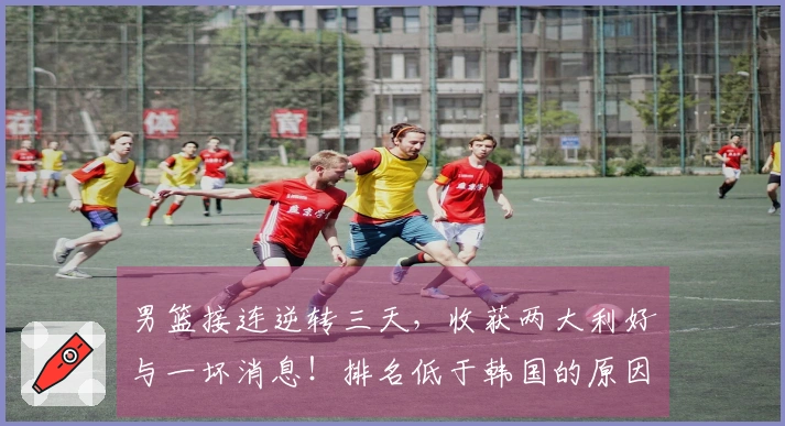 男篮接连逆转三天，收获两大利好与一坏消息！排名低于韩国的原因揭秘