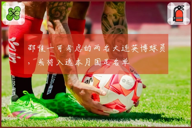 邵佳一可考虑的两名大连英博球员，或将入选本月国足名单