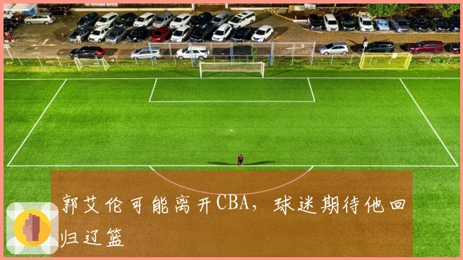 郭艾伦可能离开CBA，球迷期待他回归辽篮