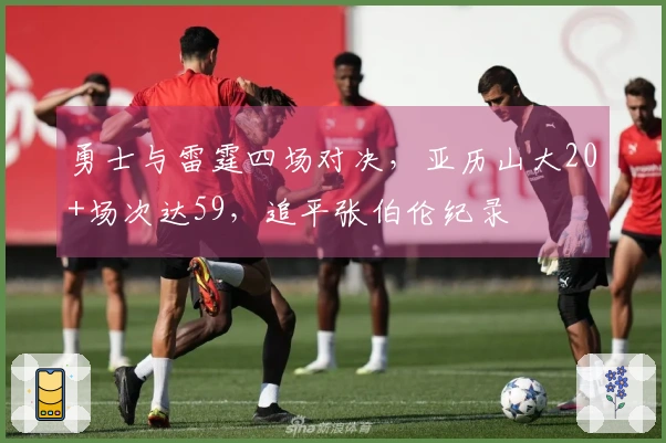 勇士与雷霆四场对决，亚历山大20+场次达59，追平张伯伦纪录