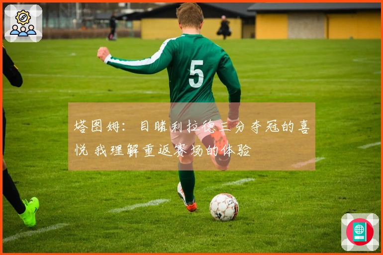 塔图姆：目睹利拉德三分夺冠的喜悦 我理解重返赛场的体验