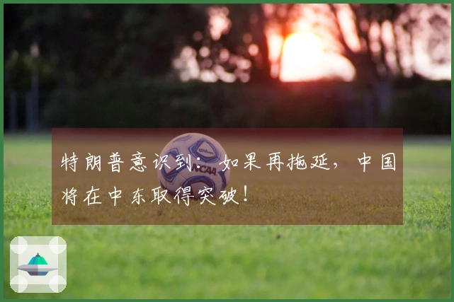 特朗普意识到：如果再拖延，中国将在中东取得突破！