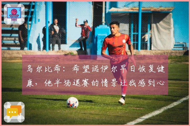 乌尔比希：希望诺伊尔早日恢复健康，他半场退赛的情景让我感到心痛