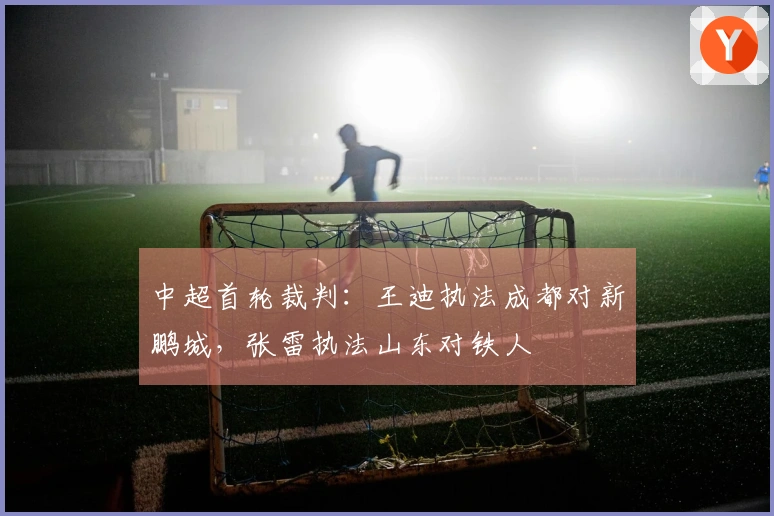 中超首轮裁判：王迪执法成都对新鹏城，张雷执法山东对铁人