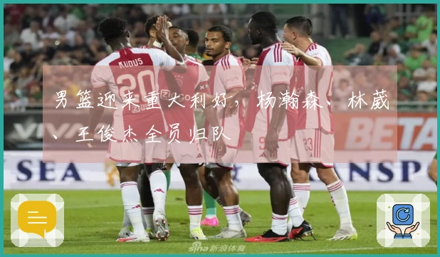 男篮迎来重大利好，杨瀚森、林葳、王俊杰全员归队
