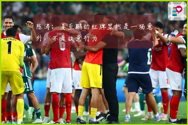 陈涛：姜至鹏的红牌显然是一场意外，不是故意行为