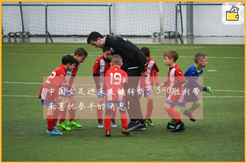 中国女足迎来关键转折：5-0胜利带来喜忧参半的消息！