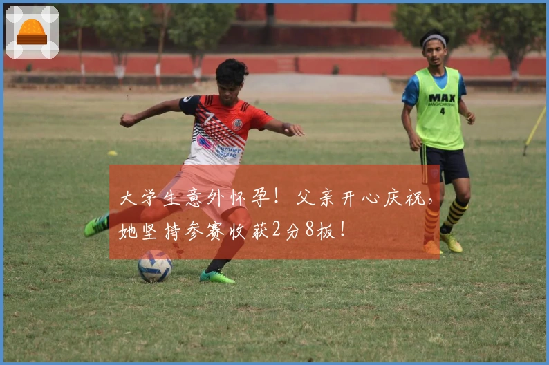 大学生意外怀孕！父亲开心庆祝，她坚持参赛收获2分8板！