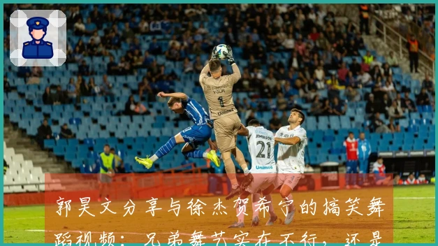 郭昊文分享与徐杰贺希宁的搞笑舞蹈视频：兄弟舞艺实在不行，还是专注打球吧