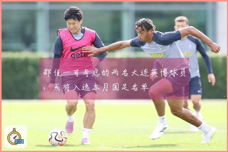 邵佳一可考虑的两名大连英博球员，或将入选本月国足名单