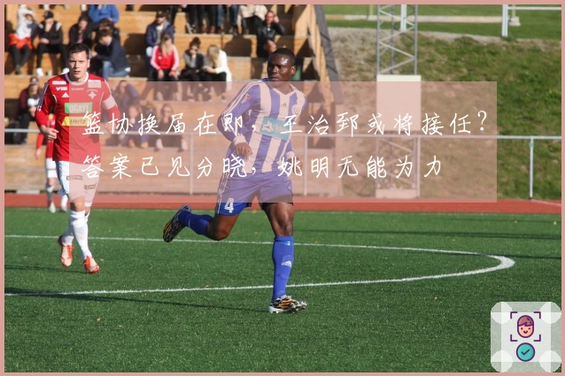 篮协换届在即，王治郅或将接任？答案已见分晓，姚明无能为力