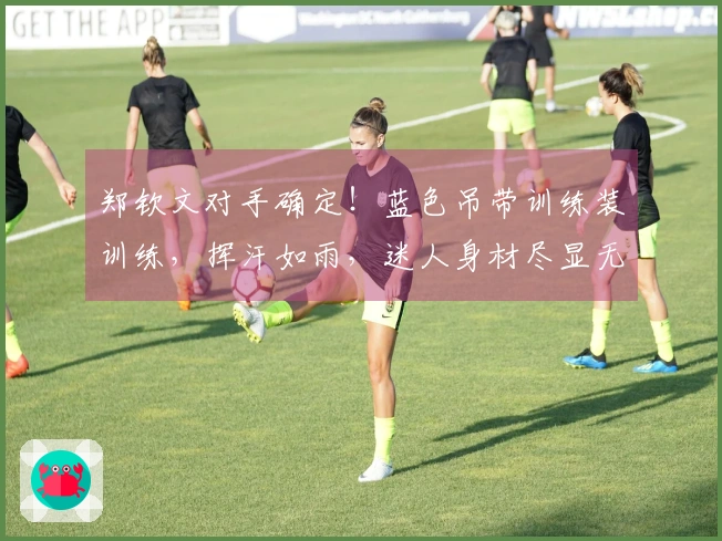 郑钦文对手确定！蓝色吊带训练装训练，挥汗如雨，迷人身材尽显无遗