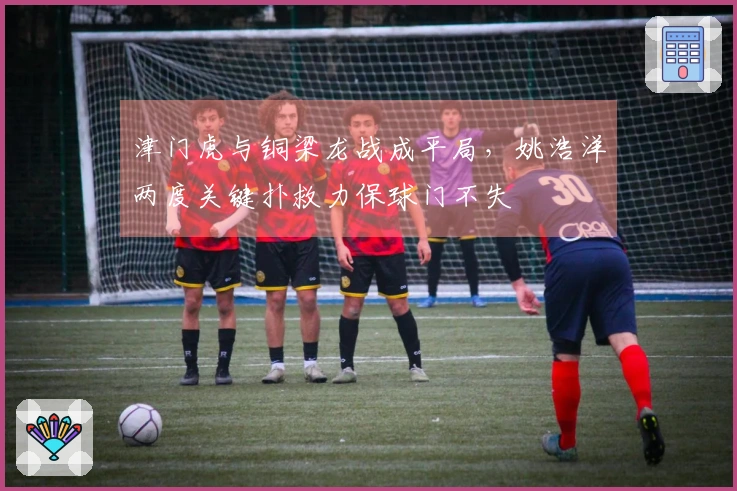 津门虎与铜梁龙战成平局，姚浩洋两度关键扑救力保球门不失