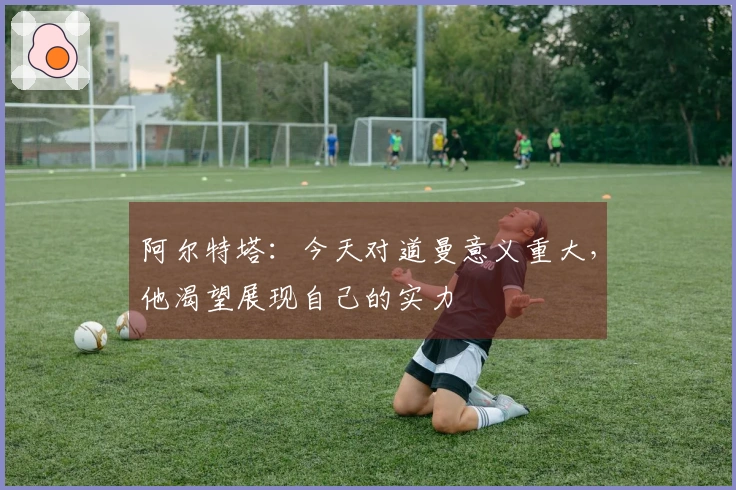 阿尔特塔：今天对道曼意义重大，他渴望展现自己的实力