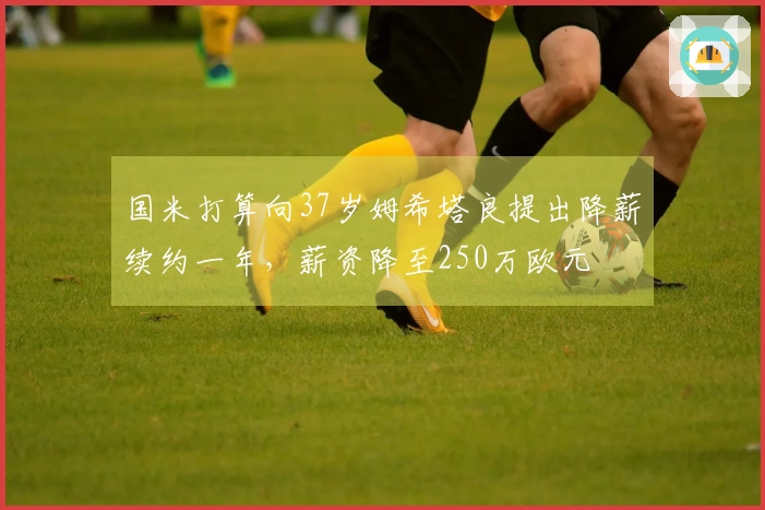 国米打算向37岁姆希塔良提出降薪续约一年，薪资降至250万欧元