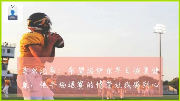 乌尔比希：希望诺伊尔早日恢复健康，他半场退赛的情景让我感到心痛