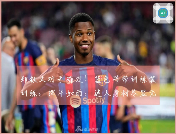 郑钦文对手确定！蓝色吊带训练装训练，挥汗如雨，迷人身材尽显无遗